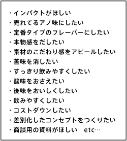 ・インパクトがほしい・売れてるアノ味にしたい・定番タイプのフレーバーにしたい・本物感をだしたい・素材のこだわり感をアピールしたい・苦味を消したい・すっきり飲みやすくしたい・酸味をおさえたい・後味をおいしくしたい・飲みやすくしたい・コストダウンしたい・差別化したコンセプトをつくりたい・商談用の資料がほしい　etc…